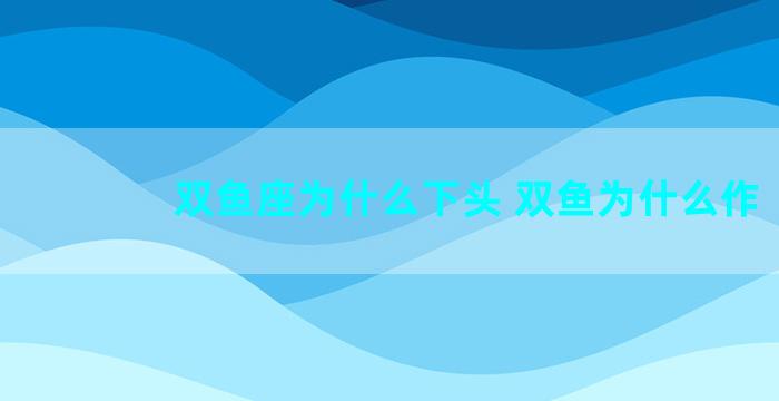 双鱼座为什么下头 双鱼为什么作